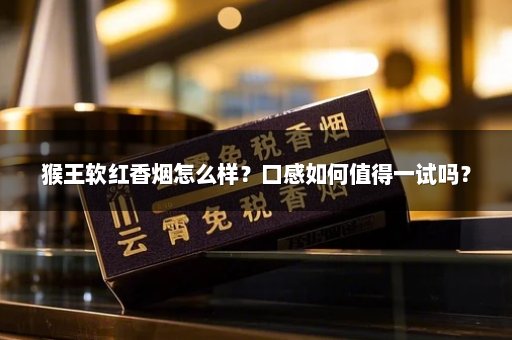 猴王软红香烟怎么样？口感如何值得一试吗？